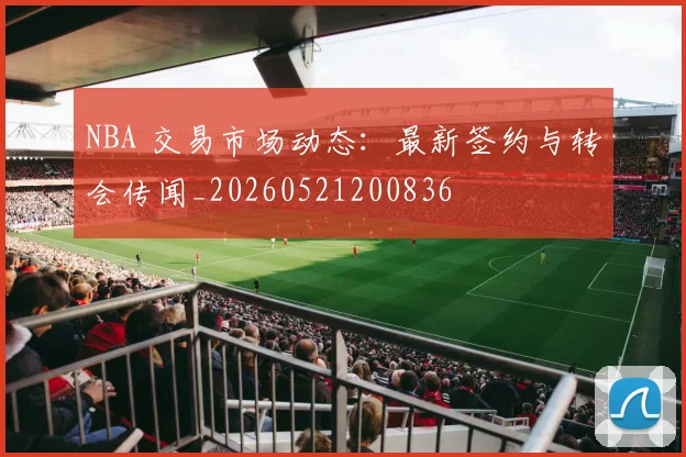NBA 交易市场动态:最新签约与转会传闻_20260521200836