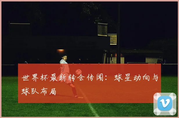 世界杯最新转会传闻：球星动向与球队布局