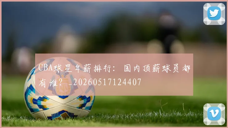 CBA球星年薪排行：国内顶薪球员都有谁？_20260517124407
