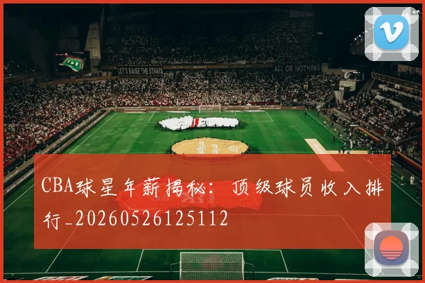 CBA球星年薪揭秘：顶级球员收入排行_20260526125112