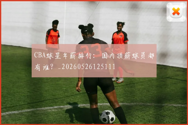 CBA球星年薪排行：国内顶薪球员都有谁？_20260526125111