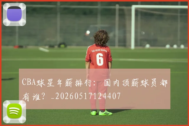 CBA球星年薪排行：国内顶薪球员都有谁？_20260517124407